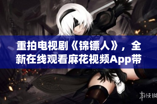 重拍电视剧《锦镖人》,全新在线观看麻花视频App带来极致体验! 重拍电视剧《锦镖人》,全新在线观看麻花视频App带来极致体验!