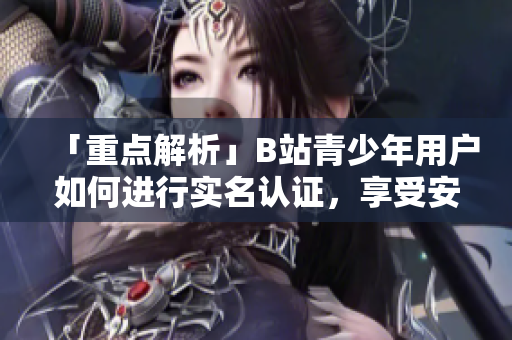 「重点解析」B站青少年用户如何进行实名认证，享受安全畅游软件平台？