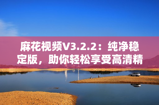 麻花视频V3.2.2：纯净稳定版，助你轻松享受高清精彩影视！