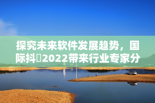 探究未来软件发展趋势，国际抖抈2022带来行业专家分享与思想碰撞