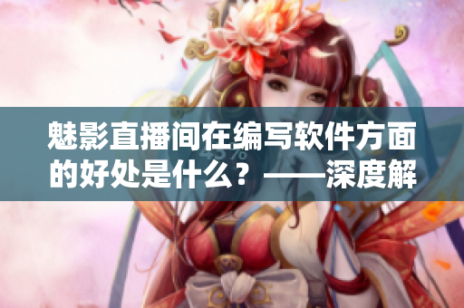 魅影直播间在编写软件方面的好处是什么?——深度解析b站直播实用价值 魅影直播间在编写软件方面的好处是什么?——深度解析b站直播实用价值