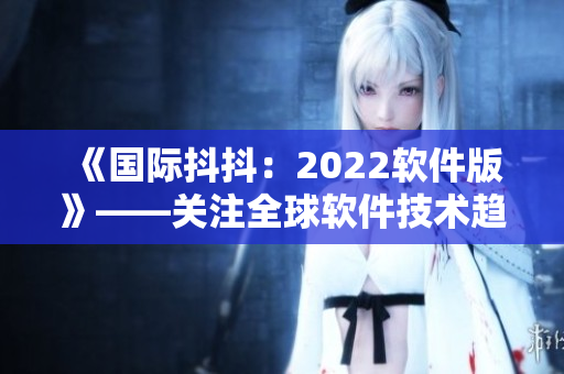 《国际抖抖：2022软件版》——关注全球软件技术趋势及最新动态