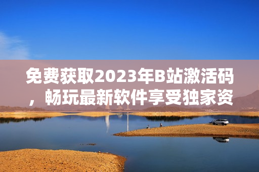 免费获取2023年B站激活码，畅玩最新软件享受独家资源