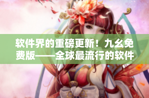 软件界的重磅更新！九幺免费版——全球最流行的软件网站，现已上线！