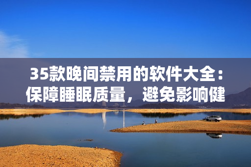 35款晚间禁用的软件大全：保障睡眠质量，避免影响健康