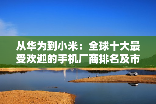 从华为到小米:全球十大最受欢迎的手机厂商排名及市场趋势 从华为到小米:全球十大最受欢迎的手机厂商排名及市场趋势