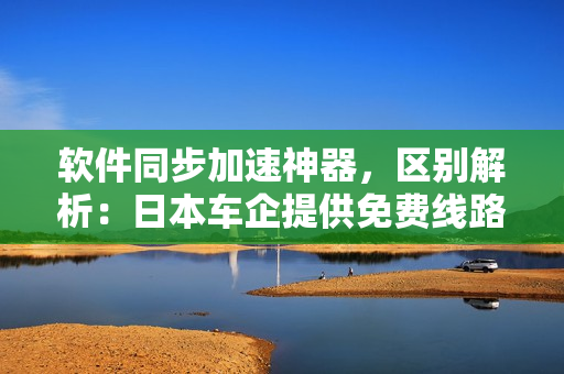 软件同步加速神器，区别解析：日本车企提供免费线路，满足不同软件需求