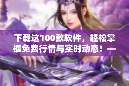 下载这100款软件，轻松掌握免费行情与实时动态！——专注于软件文章的编辑