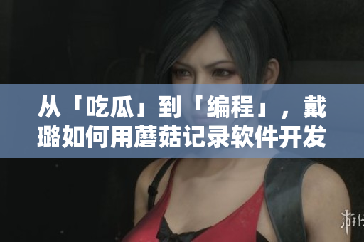 从「吃瓜」到「编程」,戴璐如何用蘑菇记录软件开发历程 从「吃瓜」到「编程」,戴璐如何用蘑菇记录软件开发历程