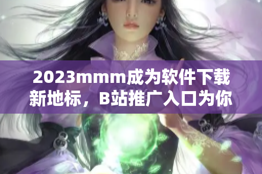 2023mmm成为软件下载新地标，B站推广入口为你提供海量优质资源！