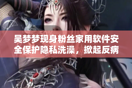 吴梦梦现身粉丝家用软件安全保护隐私洗澡,掀起反病毒软件热议! 吴梦梦现身粉丝家用软件安全保护隐私洗澡,掀起反病毒软件热议!