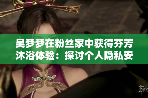 吴梦梦在粉丝家中获得芬芳沐浴体验:探讨个人隐私安全与数据保护问题 吴梦梦在粉丝家中获得芬芳沐浴体验:探讨个人隐私安全与数据保护问题