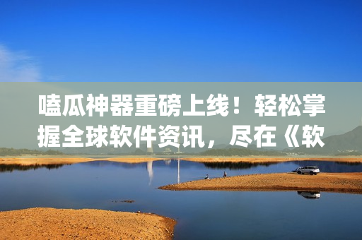 嗑瓜神器重磅上线！轻松掌握全球软件资讯，尽在《软瓜新闻》App