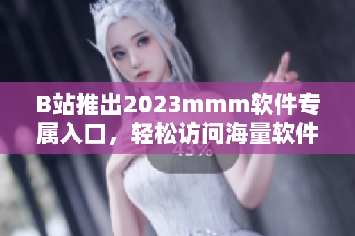 B站推出2023mmm软件专属入口，轻松访问海量软件资源