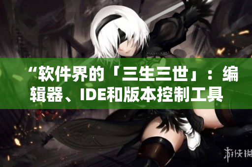 “软件界的「三生三世」:编辑器、IDE和版本控制工具解析” “软件界的「三生三世」:编辑器、IDE和版本控制工具解析”