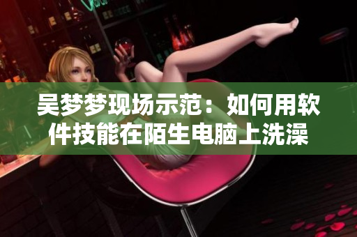 吴梦梦现场示范：如何用软件技能在陌生电脑上洗澡