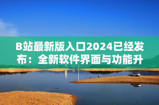 B站最新版入口2024已经发布：全新软件界面与功能升级