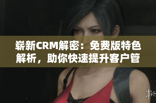 崭新CRM解密：免费版特色解析，助你快速提升客户管理效率