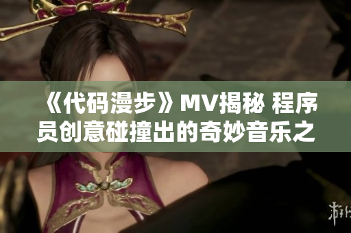 《代码漫步》MV揭秘 程序员创意碰撞出的奇妙音乐之旅