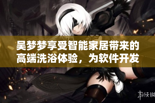 吴梦梦享受智能家居带来的高端洗浴体验,为软件开发者启发新创意 吴梦梦享受智能家居带来的高端洗浴体验,为软件开发者启发新创意