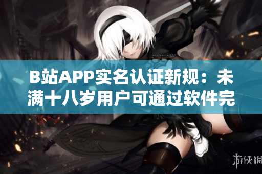 B站APP实名认证新规：未满十八岁用户可通过软件完成认证