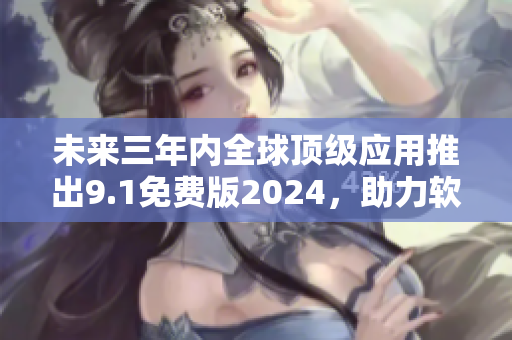 未来三年内全球顶级应用推出9.1免费版2024，助力软件市场大爆发！