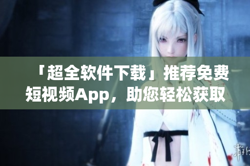 「超全软件下载」推荐免费短视频App,助您轻松获取创新有趣资讯! 「超全软件下载」推荐免费短视频App,助您轻松获取创新有趣资讯!