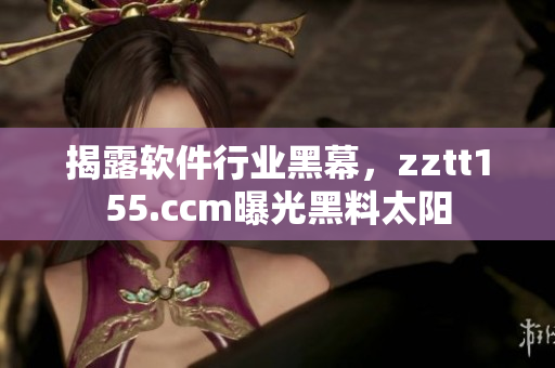 揭露软件行业黑幕，zztt155.ccm曝光黑料太阳