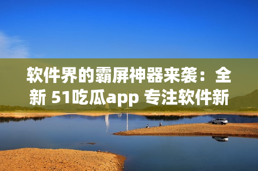 软件界的霸屏神器来袭：全新 51吃瓜app 专注软件新闻报道