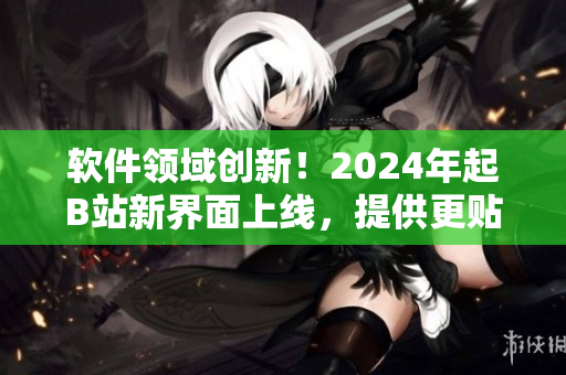 软件领域创新！2024年起B站新界面上线，提供更贴近用户需求的交互体验