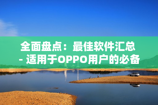 全面盘点：最佳软件汇总 - 适用于OPPO用户的必备工具