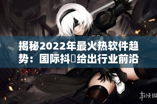 揭秘2022年最火热软件趋势:国际抖抈给出行业前沿预测 揭秘2022年最火热软件趋势:国际抖抈给出行业前沿预测