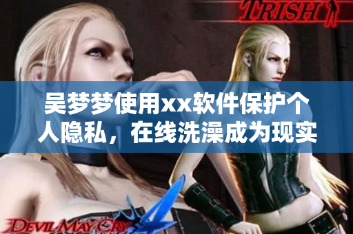 吴梦梦使用xx软件保护个人隐私,在线洗澡成为现实! 吴梦梦使用xx软件保护个人隐私,在线洗澡成为现实!