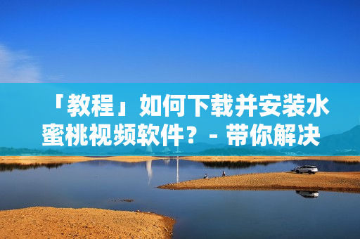 「教程」如何下载并安装水蜜桃视频软件？- 带你解决观看困扰！