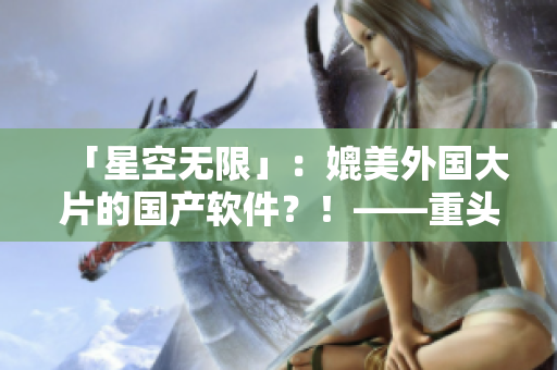 「星空无限」：媲美外国大片的国产软件？！——重头打造的完美用户体验