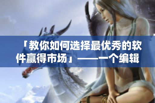 「教你如何选择最优秀的软件赢得市场」——一个编辑的心得分享
