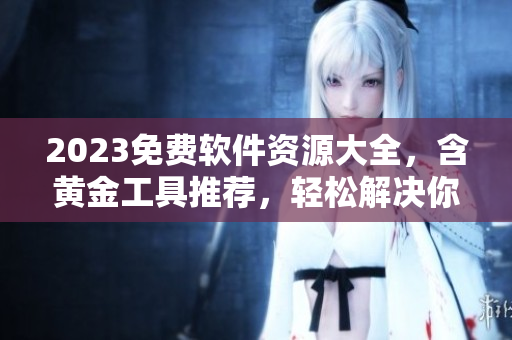 2023免费软件资源大全，含黄金工具推荐，轻松解决你的软件需求