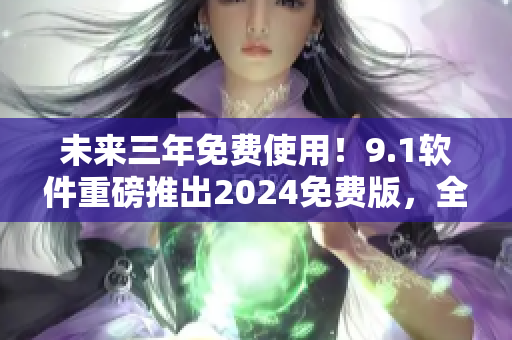 未来三年免费使用！9.1软件重磅推出2024免费版，全方位升级体验
