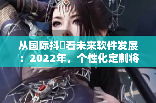 从国际抖抈看未来软件发展：2022年，个性化定制将成主流