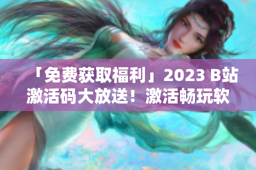 「免费获取福利」2023 B站激活码大放送！激活畅玩软件港湾！