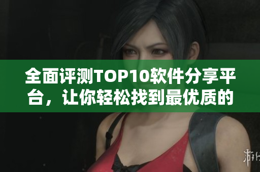 全面评测TOP10软件分享平台，让你轻松找到最优质的软件资源