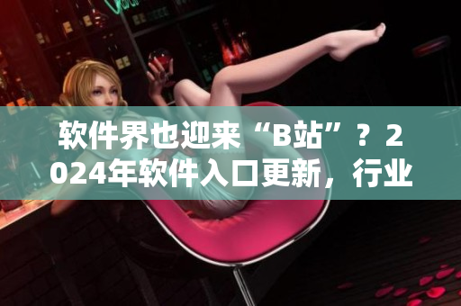 软件界也迎来“B站”？2024年软件入口更新，行业重心将发生变化！