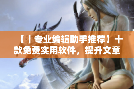 【丨专业编辑助手推荐】十款免费实用软件,提升文章撰写效率! 【丨专业编辑助手推荐】十款免费实用软件,提升文章撰写效率!