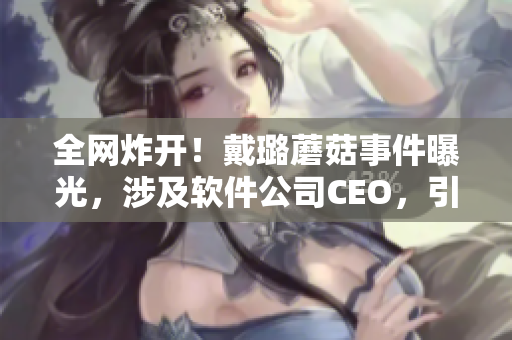 全网炸开！戴璐蘑菇事件曝光，涉及软件公司CEO，引发业界哗然