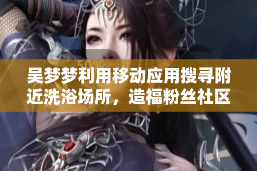吴梦梦利用移动应用搜寻附近洗浴场所,造福粉丝社区 吴梦梦利用移动应用搜寻附近洗浴场所,造福粉丝社区