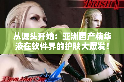 从源头开始:亚洲国产精华液在软件界的护肤大爆发! 从源头开始:亚洲国产精华液在软件界的护肤大爆发!