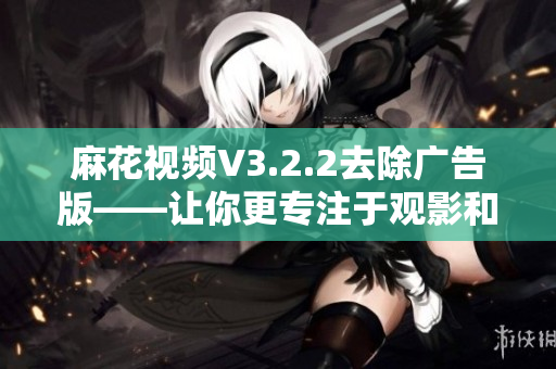 麻花视频V3.2.2去除广告版——让你更专注于观影和学习！