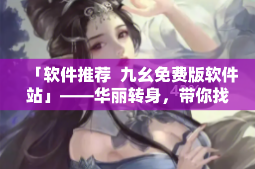 「软件推荐 九幺免费版软件站」——华丽转身,带你找寻优质软件 「软件推荐 九幺免费版软件站」——华丽转身,带你找寻优质软件