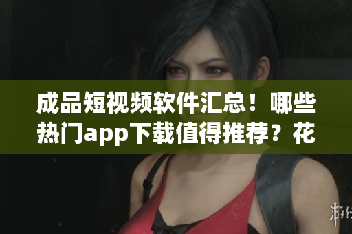 成品短视频软件汇总!哪些热门app下载值得推荐?花式创意必看! 成品短视频软件汇总!哪些热门app下载值得推荐?花式创意必看!