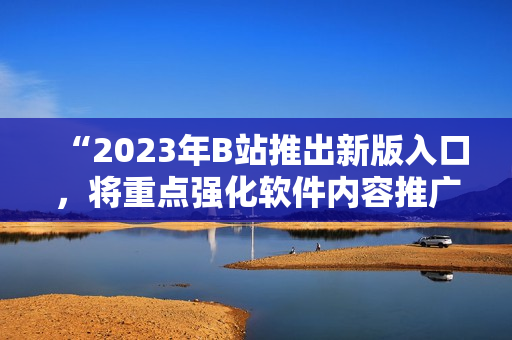 “2023年B站推出新版入口，将重点强化软件内容推广！”